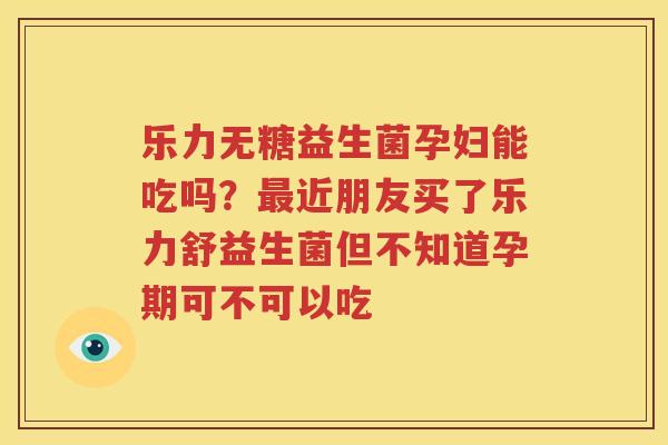 乐力无糖益生菌孕妇能吃吗？最近朋友买了乐力舒益生菌但不知道孕期可不可以吃