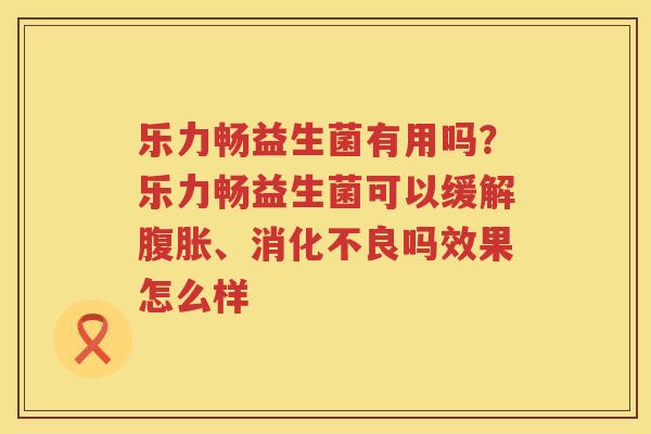 乐力畅益生菌有用吗？乐力畅益生菌可以缓解腹胀、消化不良吗效果怎么样