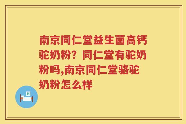 南京同仁堂益生菌高钙驼奶粉？同仁堂有驼奶粉吗,南京同仁堂骆驼奶粉怎么样