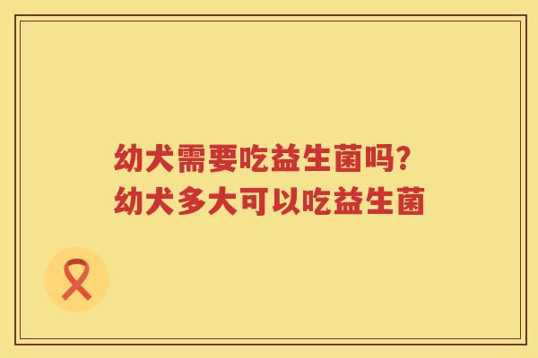 幼犬需要吃益生菌吗？幼犬多大可以吃益生菌