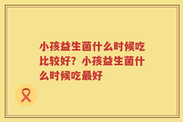 小孩益生菌什么时候吃比较好？小孩益生菌什么时候吃最好
