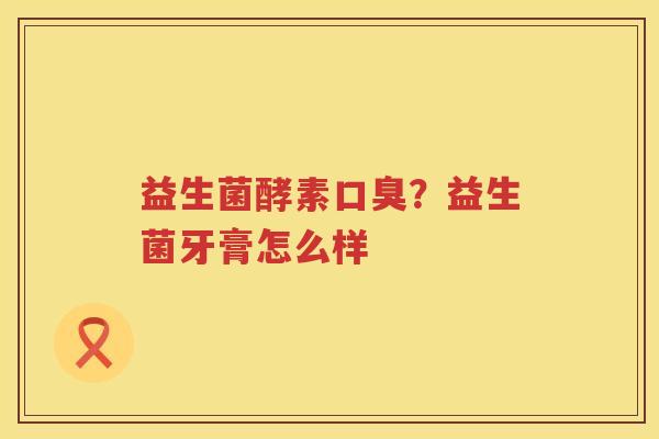 益生菌酵素口臭？益生菌牙膏怎么样