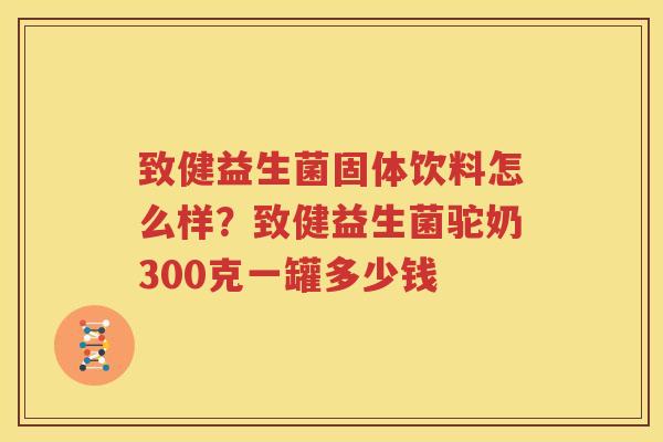致健益生菌固体饮料怎么样？致健益生菌驼奶300克一罐多少钱