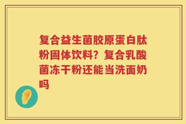 复合益生菌胶原蛋白肽粉固体饮料？复合乳酸菌冻干粉还能当洗面奶吗
