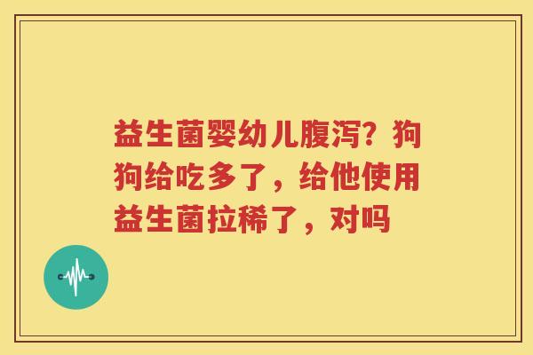 益生菌婴幼儿腹泻？狗狗给吃多了，给他使用益生菌拉稀了，对吗