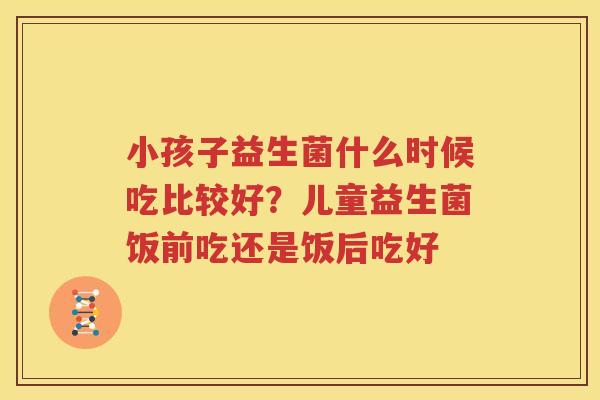 小孩子益生菌什么时候吃比较好？儿童益生菌饭前吃还是饭后吃好