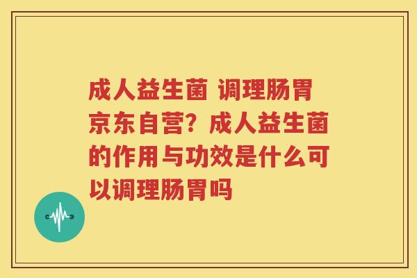 成人益生菌 调理肠胃京东自营？成人益生菌的作用与功效是什么可以调理肠胃吗