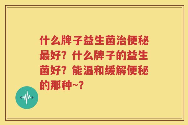 什么牌子益生菌治便秘最好？什么牌子的益生菌好？能温和缓解便秘的那种~？