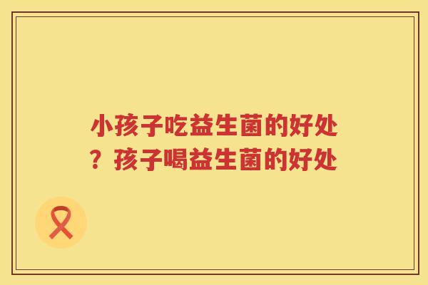 小孩子吃益生菌的好处？孩子喝益生菌的好处