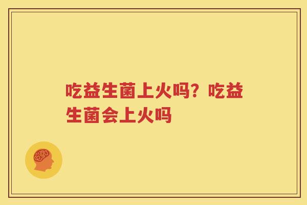 吃益生菌上火吗？吃益生菌会上火吗