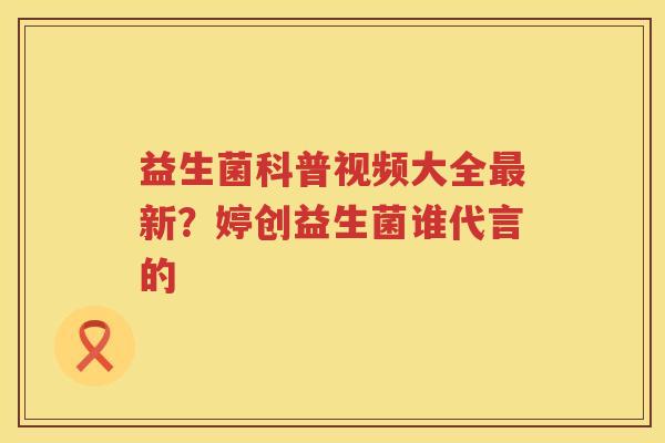 益生菌科普视频大全最新？婷创益生菌谁代言的