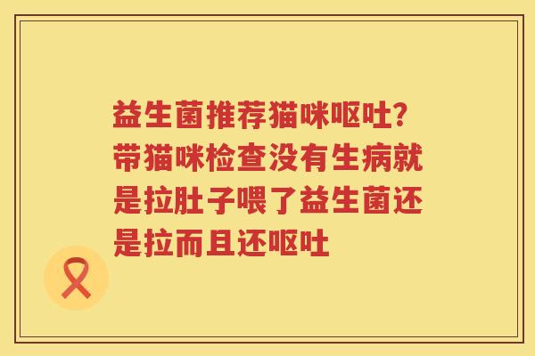 益生菌推荐猫咪呕吐？带猫咪检查没有生病就是拉肚子喂了益生菌还是拉而且还呕吐