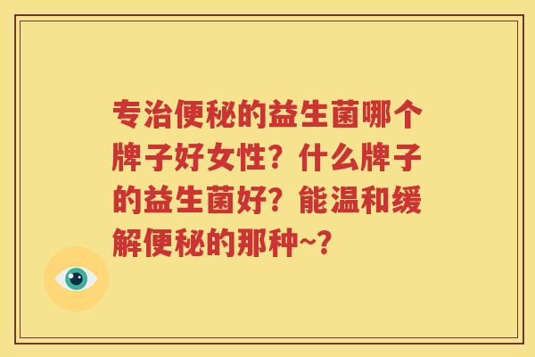专治便秘的益生菌哪个牌子好女性？什么牌子的益生菌好？能温和缓解便秘的那种~？
