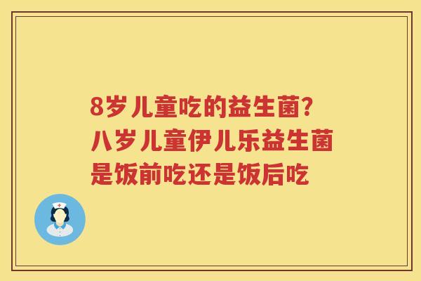 8岁儿童吃的益生菌？八岁儿童伊儿乐益生菌是饭前吃还是饭后吃