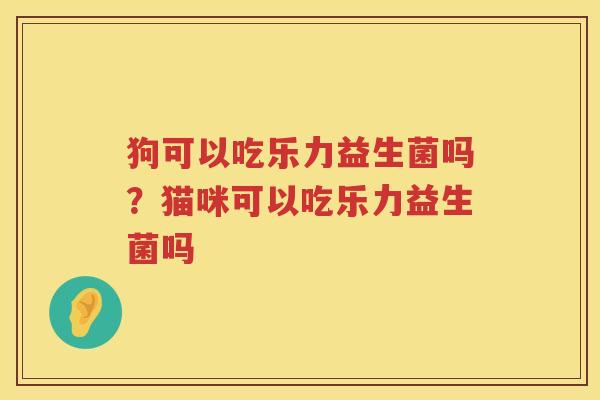 狗可以吃乐力益生菌吗？猫咪可以吃乐力益生菌吗