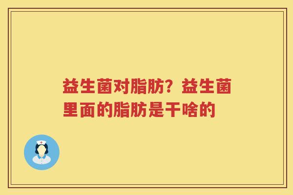 益生菌对脂肪？益生菌里面的脂肪是干啥的