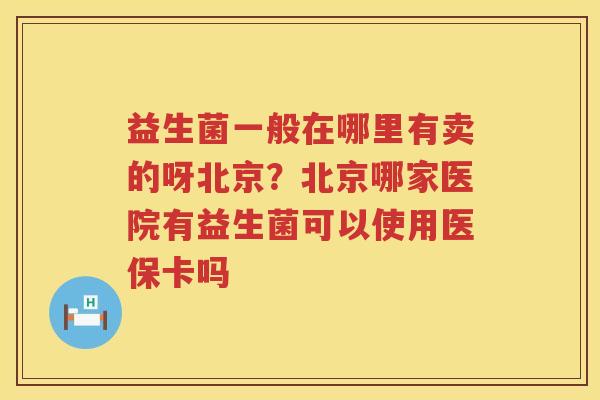益生菌一般在哪里有卖的呀北京？北京哪家医院有益生菌可以使用医保卡吗