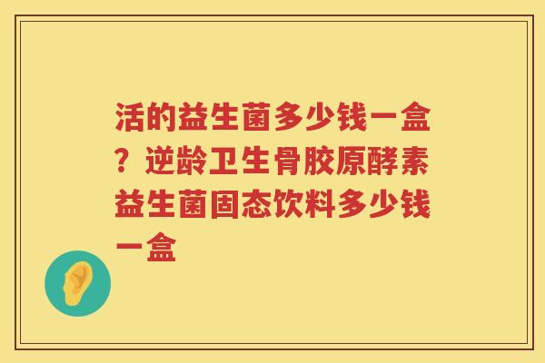 活的益生菌多少钱一盒？逆龄卫生骨胶原酵素益生菌固态饮料多少钱一盒