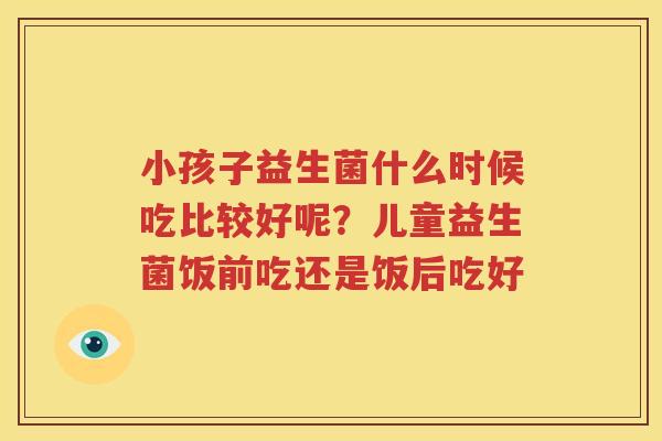 小孩子益生菌什么时候吃比较好呢？儿童益生菌饭前吃还是饭后吃好