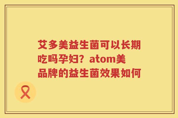 艾多美益生菌可以长期吃吗孕妇？atom美品牌的益生菌效果如何