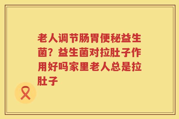 老人调节肠胃便秘益生菌？益生菌对拉肚子作用好吗家里老人总是拉肚子