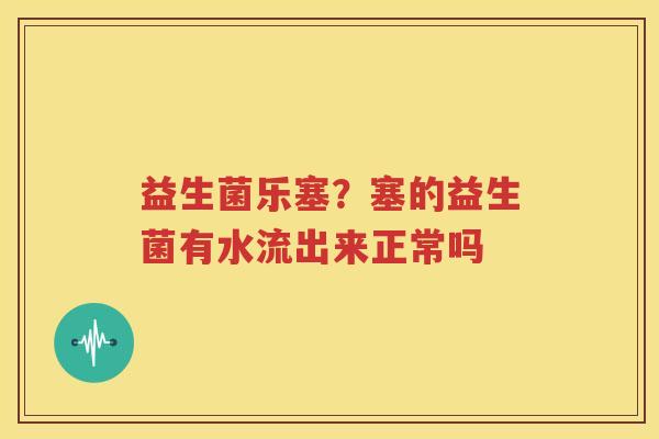 益生菌乐塞？塞的益生菌有水流出来正常吗