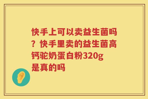 快手上可以卖益生菌吗？快手里卖的益生菌高钙驼奶蛋白粉320g是真的吗