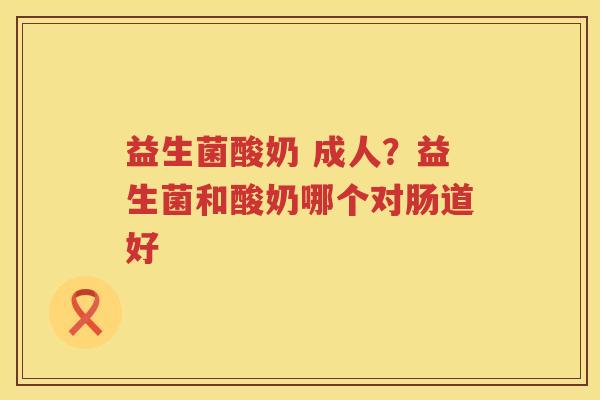 益生菌酸奶 成人？益生菌和酸奶哪个对肠道好