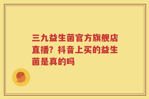 三九益生菌官方旗舰店直播？抖音上买的益生菌是真的吗