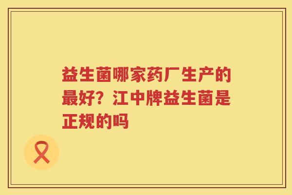 益生菌哪家药厂生产的最好？江中牌益生菌是正规的吗