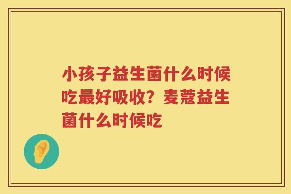 小孩子益生菌什么时候吃最好吸收？麦蔻益生菌什么时候吃