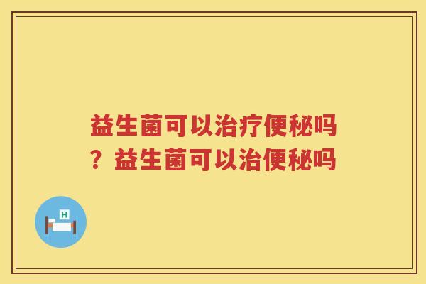 益生菌可以治疗便秘吗？益生菌可以治便秘吗
