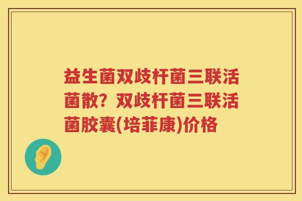益生菌双歧杆菌三联活菌散？双歧杆菌三联活菌胶囊(培菲康)价格