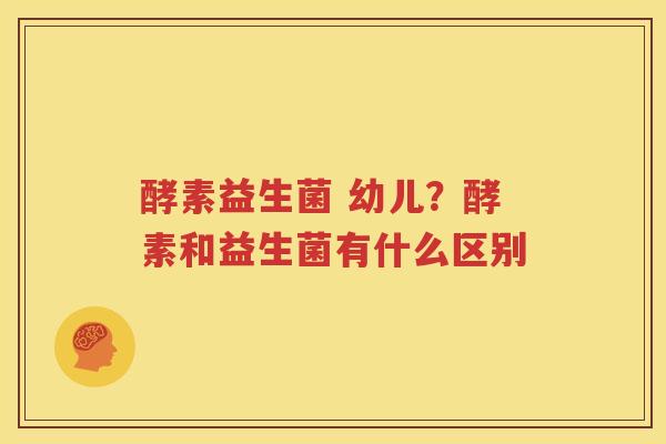 酵素益生菌 幼儿？酵素和益生菌有什么区别