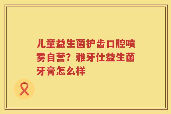 儿童益生菌护齿口腔喷雾自营？雅牙仕益生菌牙膏怎么样