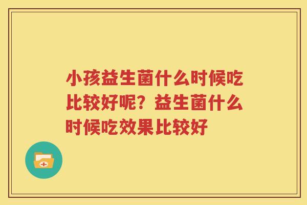 小孩益生菌什么时候吃比较好呢？益生菌什么时候吃效果比较好