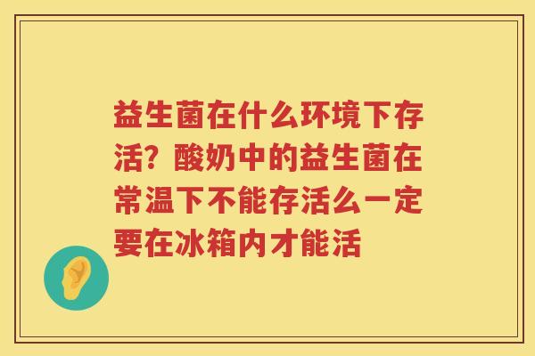 益生菌在什么环境下存活？酸奶中的益生菌在常温下不能存活么一定要在冰箱内才能活