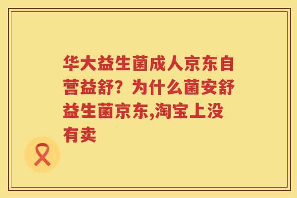华大益生菌成人京东自营益舒？为什么菌安舒益生菌京东,淘宝上没有卖