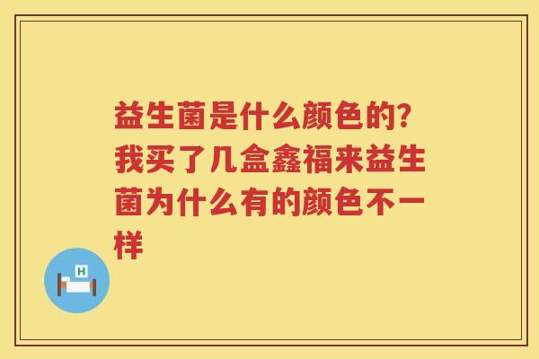 益生菌是什么颜色的？我买了几盒鑫福来益生菌为什么有的颜色不一样