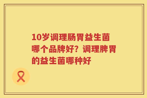 10岁调理肠胃益生菌哪个品牌好？调理脾胃的益生菌哪种好