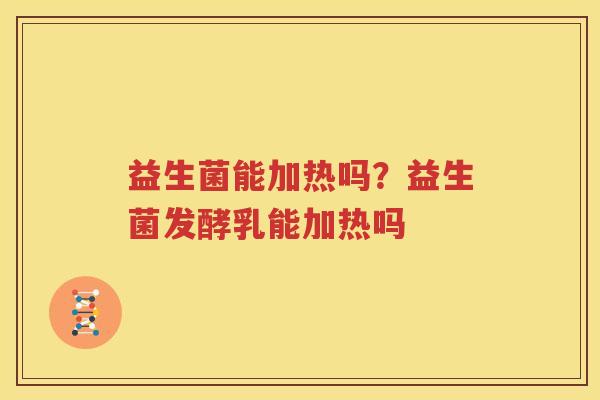 益生菌能加热吗？益生菌发酵乳能加热吗
