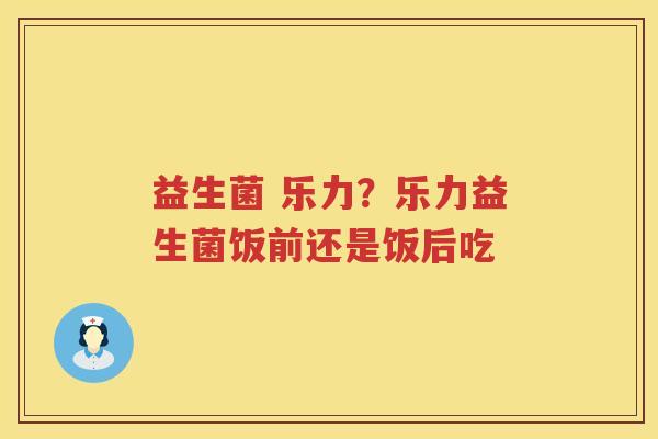 益生菌 乐力？乐力益生菌饭前还是饭后吃