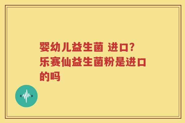 婴幼儿益生菌 进口？乐赛仙益生菌粉是进口的吗