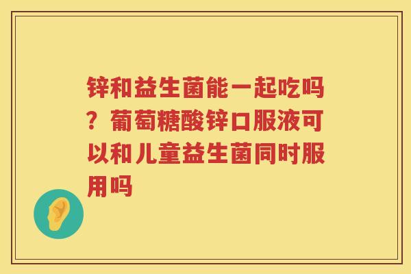 锌和益生菌能一起吃吗？葡萄糖酸锌口服液可以和儿童益生菌同时服用吗