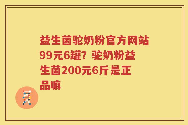益生菌驼奶粉官方网站99元6罐？驼奶粉益生菌200元6斤是正品嘛
