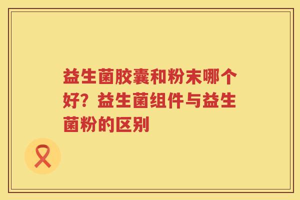 益生菌胶囊和粉末哪个好？益生菌组件与益生菌粉的区别
