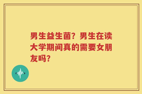 男生益生菌？男生在读大学期间真的需要女朋友吗？