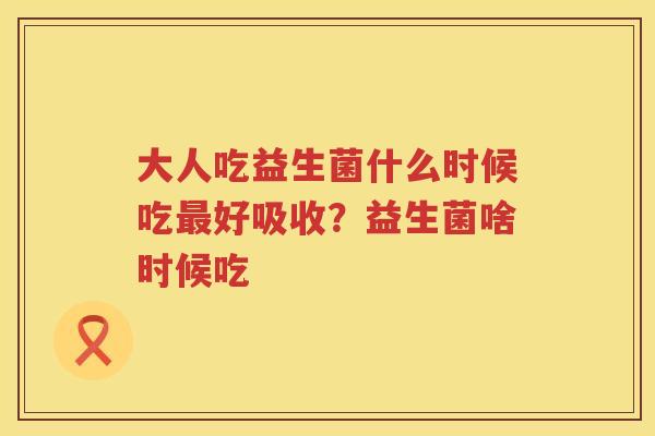 大人吃益生菌什么时候吃最好吸收？益生菌啥时候吃