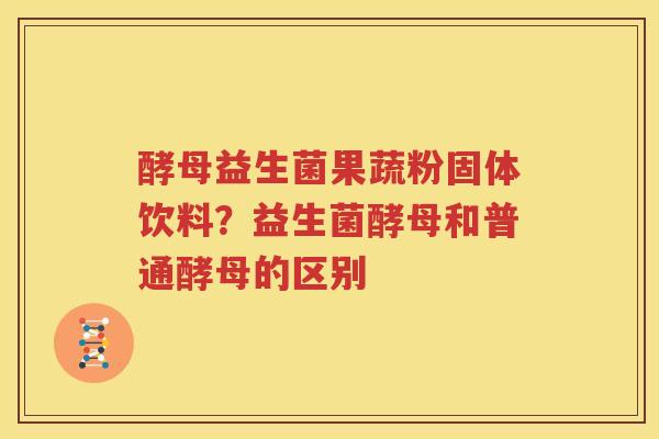 酵母益生菌果蔬粉固体饮料？益生菌酵母和普通酵母的区别
