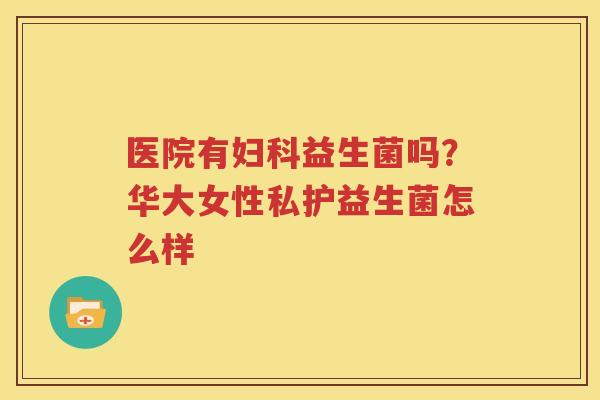 医院有妇科益生菌吗？华大女性私护益生菌怎么样
